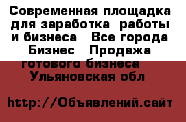 Современная площадка для заработка, работы и бизнеса - Все города Бизнес » Продажа готового бизнеса   . Ульяновская обл.